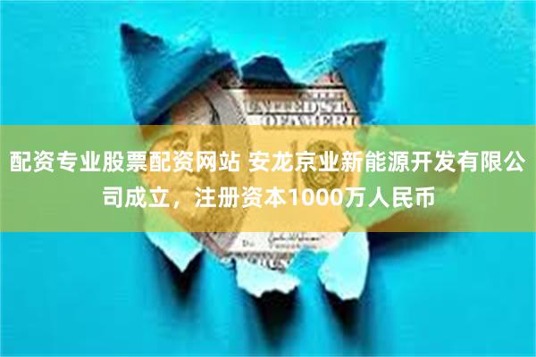 配资专业股票配资网站 安龙京业新能源开发有限公司成立，注册资本1000万人民币