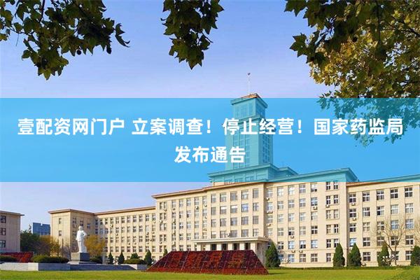 壹配资网门户 立案调查！停止经营！国家药监局发布通告