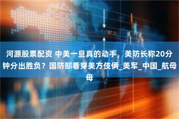 河源股票配资 中美一旦真的动手，美防长称20分钟分出胜负？国防部看穿美方伎俩_美军_中国_航母