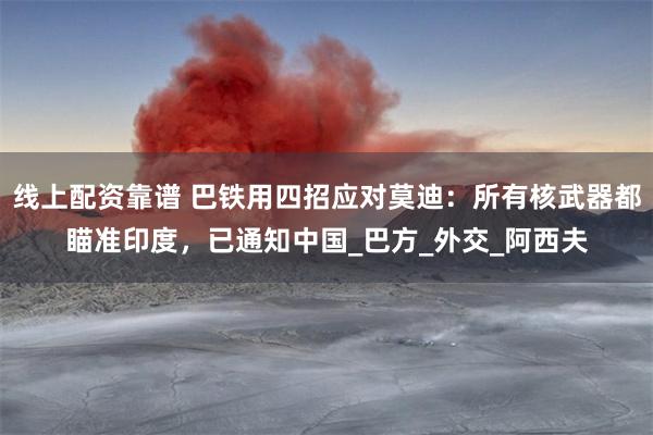 线上配资靠谱 巴铁用四招应对莫迪：所有核武器都瞄准印度，已通知中国_巴方_外交_阿西夫