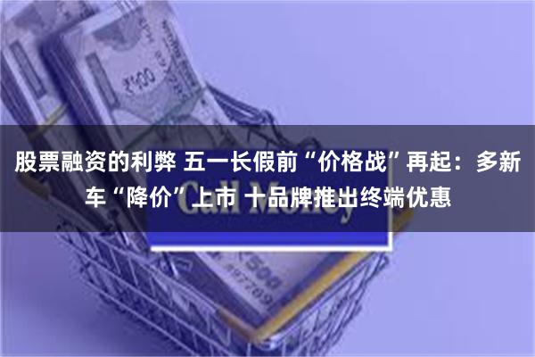 股票融资的利弊 五一长假前“价格战”再起：多新车“降价”上市 十品牌推出终端优惠