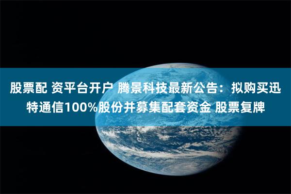 股票配 资平台开户 腾景科技最新公告：拟购买迅特通信100%股份并募集配套资金 股票复牌
