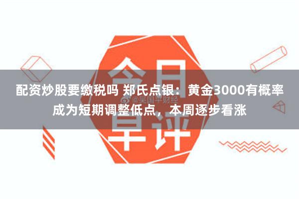 配资炒股要缴税吗 郑氏点银：黄金3000有概率成为短期调整低点，本周逐步看涨