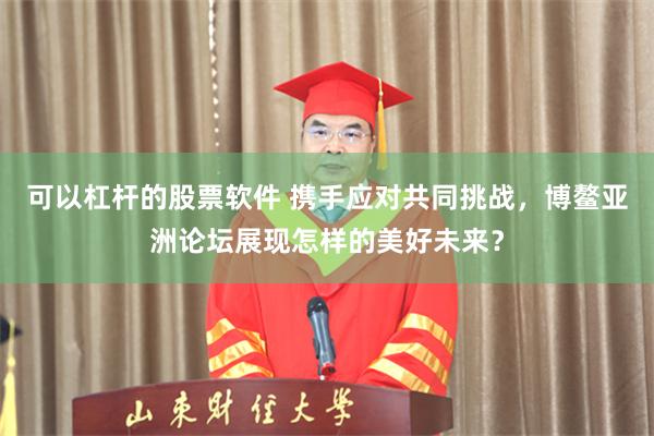 可以杠杆的股票软件 携手应对共同挑战，博鳌亚洲论坛展现怎样的美好未来？