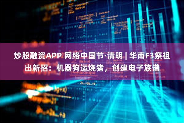 炒股融资APP 网络中国节·清明 | 华南F3祭祖出新招：机器狗运烧猪，创建电子族谱