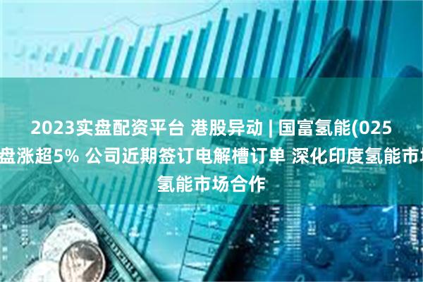 2023实盘配资平台 港股异动 | 国富氢能(02582)尾盘涨超5% 公司近期签订电解槽订单 深化印度氢能市场合作