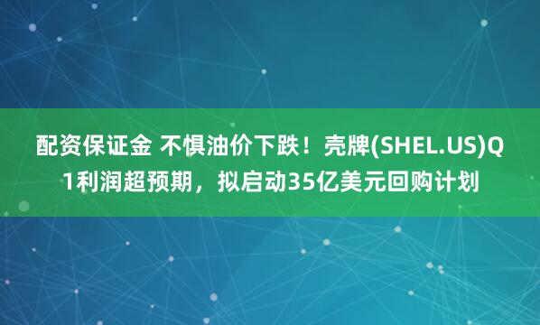配资保证金 不惧油价下跌！壳牌(SHEL.US)Q1利润超预期，拟启动35亿美元回购计划