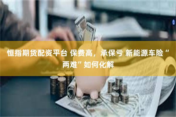 恒指期货配资平台 保费高，承保亏 新能源车险“两难”如何化解