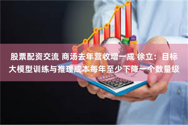 股票配资交流 商汤去年营收增一成 徐立：目标大模型训练与推理成本每年至少下降一个数量级