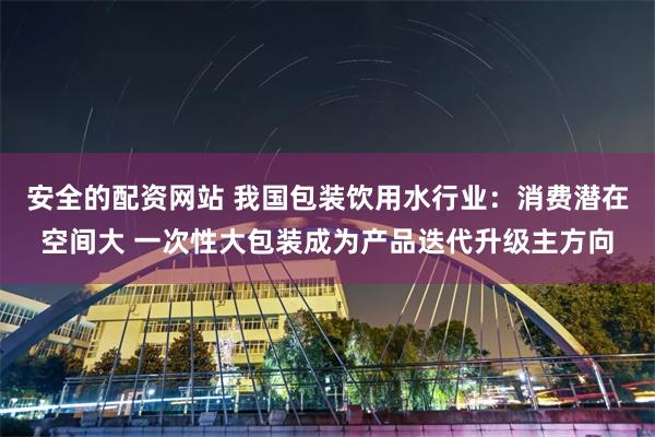安全的配资网站 我国包装饮用水行业：消费潜在空间大 一次性大包装成为产品迭代升级主方向