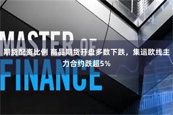 期货配资比例 商品期货开盘多数下跌，集运欧线主力合约跌超5%