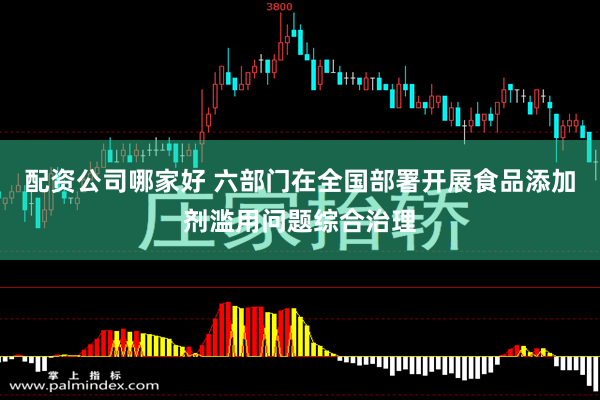 配资公司哪家好 六部门在全国部署开展食品添加剂滥用问题综合治理