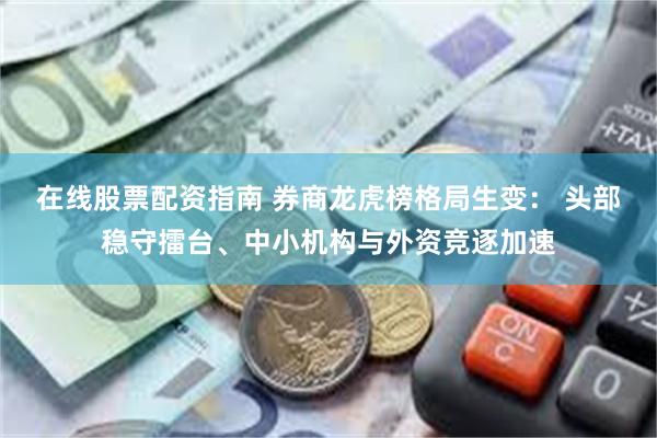 在线股票配资指南 券商龙虎榜格局生变： 头部稳守擂台、中小机构与外资竞逐加速