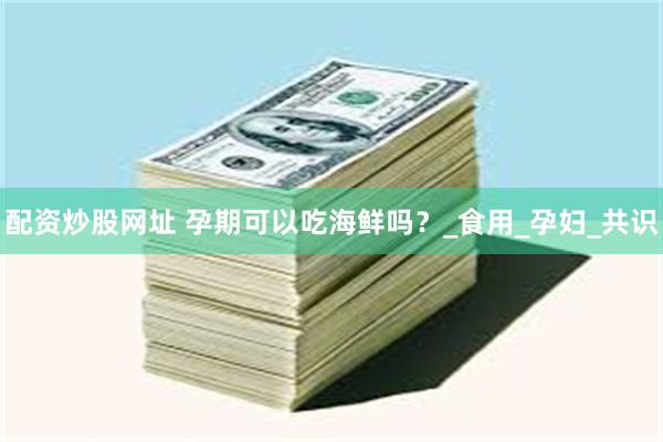 配资炒股网址 孕期可以吃海鲜吗？_食用_孕妇_共识