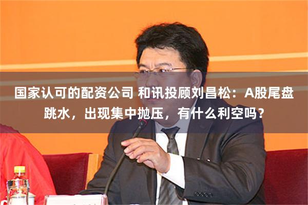 国家认可的配资公司 和讯投顾刘昌松：A股尾盘跳水，出现集中抛压，有什么利空吗？
