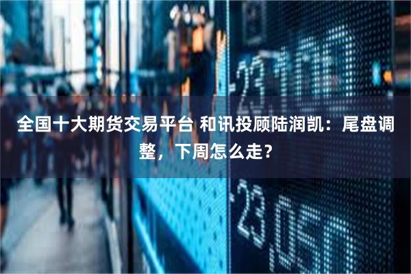 全国十大期货交易平台 和讯投顾陆润凯：尾盘调整，下周怎么走？