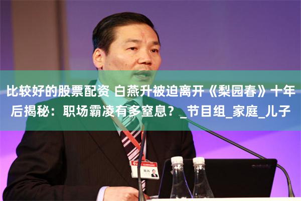比较好的股票配资 白燕升被迫离开《梨园春》十年后揭秘：职场霸凌有多窒息？_节目组_家庭_儿子
