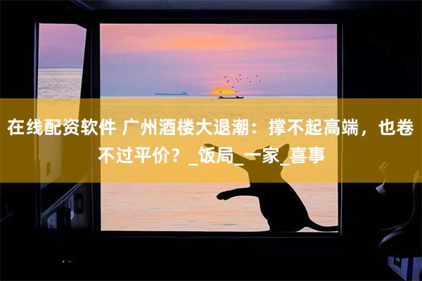 在线配资软件 广州酒楼大退潮：撑不起高端，也卷不过平价？_饭局_一家_喜事