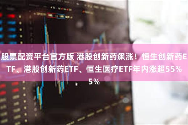 股票配资平台官方版 港股创新药飙涨！恒生创新药ETF、港股创新药ETF、恒生医疗ETF年内涨超55%