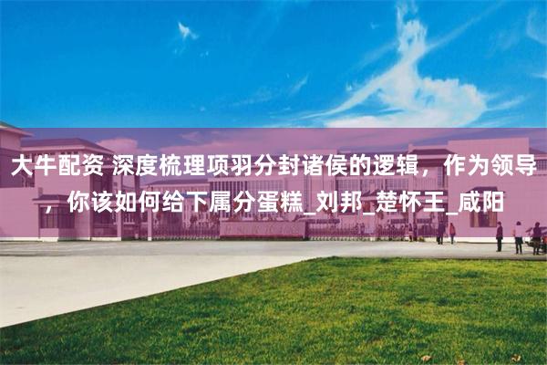 大牛配资 深度梳理项羽分封诸侯的逻辑，作为领导，你该如何给下属分蛋糕_刘邦_楚怀王_咸阳