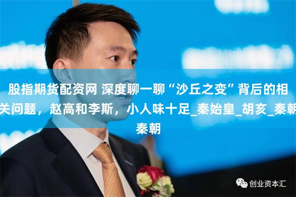 股指期货配资网 深度聊一聊“沙丘之变”背后的相关问题，赵高和李斯，小人味十足_秦始皇_胡亥_秦朝