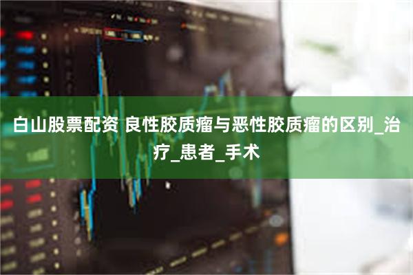 白山股票配资 良性胶质瘤与恶性胶质瘤的区别_治疗_患者_手术