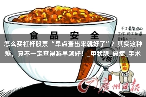 怎么买杠杆股票 “早点查出来就好了”？其实这种癌，真不一定查得越早越好！_甲状腺_癌症_手术