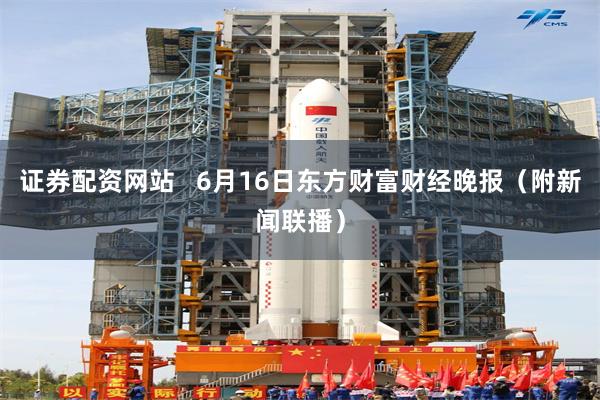 证券配资网站   6月16日东方财富财经晚报（附新闻联播）