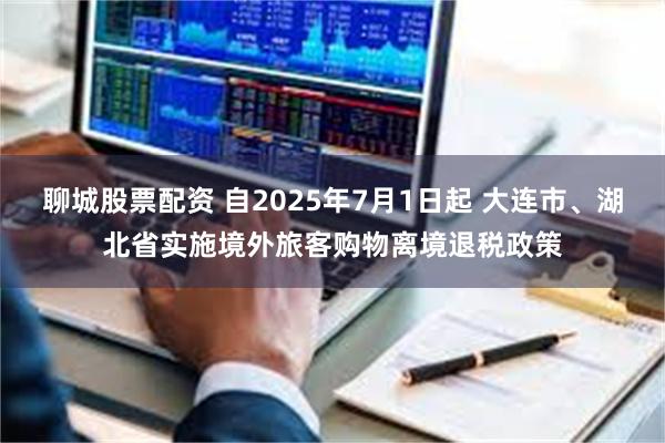 聊城股票配资 自2025年7月1日起 大连市、湖北省实施境外旅客购物离境退税政策