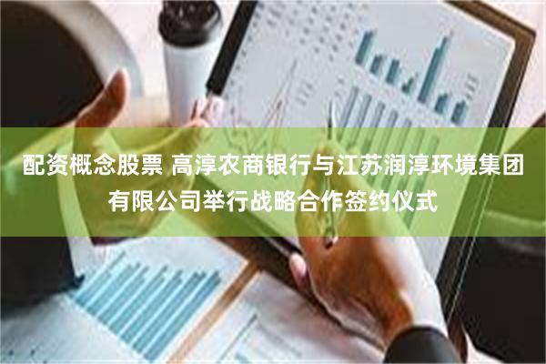配资概念股票 高淳农商银行与江苏润淳环境集团有限公司举行战略合作签约仪式