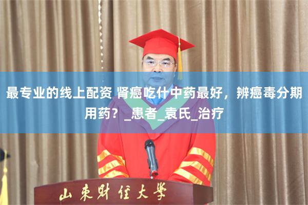 最专业的线上配资 肾癌吃什中药最好，辨癌毒分期用药？_患者_袁氏_治疗