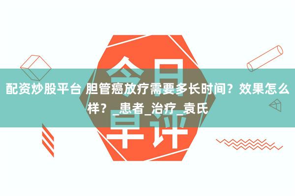 配资炒股平台 胆管癌放疗需要多长时间？效果怎么样？_患者_治疗_袁氏