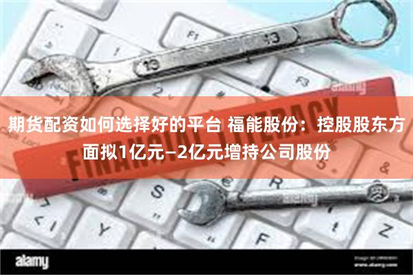 期货配资如何选择好的平台 福能股份：控股股东方面拟1亿元—2亿元增持公司股份
