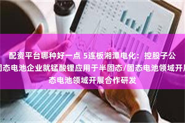 配资平台哪种好一点 5连板湘潭电化：控股子公司与部分固态电池企业就锰酸锂应用于半固态/固态电池领域开展合作研发