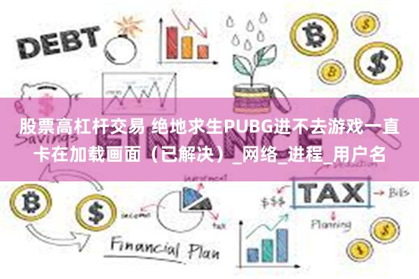 股票高杠杆交易 绝地求生PUBG进不去游戏一直卡在加载画面（已解决）_网络_进程_用户名